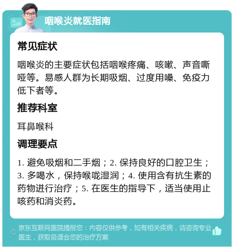 咽喉炎就医指南 常见症状 咽喉炎的主要症状包括咽喉疼痛、咳嗽、声音嘶哑等。易感人群为长期吸烟、过度用嗓、免疫力低下者等。 推荐科室 耳鼻喉科 调理要点 1. 避免吸烟和二手烟；2. 保持良好的口腔卫生；3. 多喝水，保持喉咙湿润；4. 使用含有抗生素的药物进行治疗；5. 在医生的指导下，适当使用止咳药和消炎药。