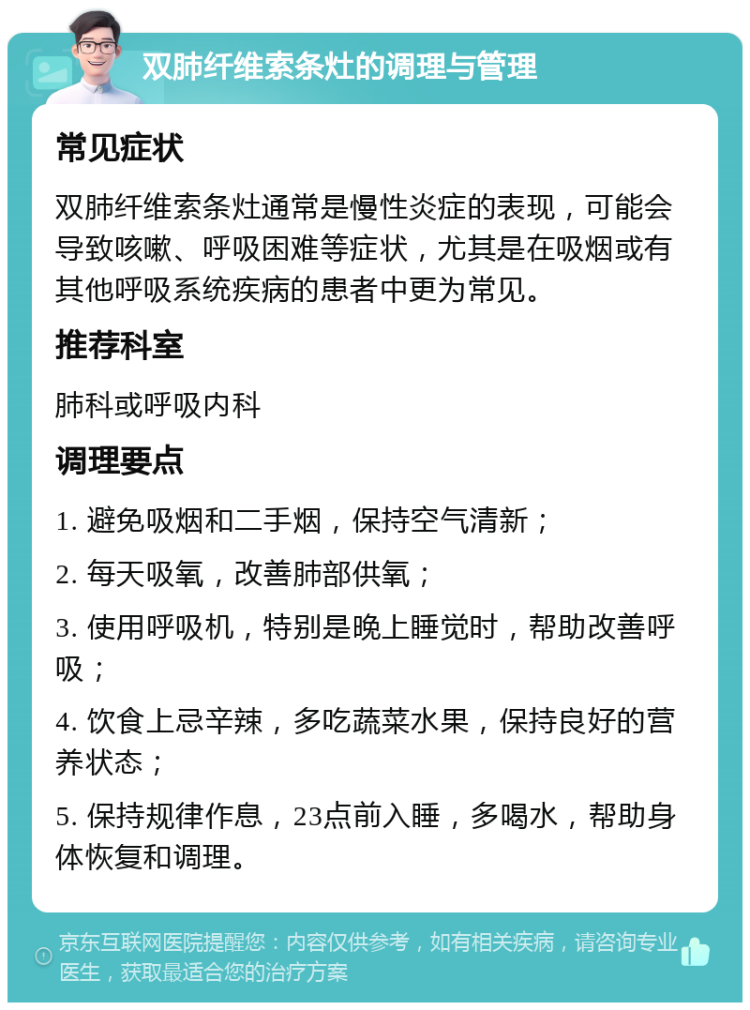 双肺纤维索条灶的调理与管理 常见症状 双肺纤维索条灶通常是慢性炎症的表现，可能会导致咳嗽、呼吸困难等症状，尤其是在吸烟或有其他呼吸系统疾病的患者中更为常见。 推荐科室 肺科或呼吸内科 调理要点 1. 避免吸烟和二手烟，保持空气清新； 2. 每天吸氧，改善肺部供氧； 3. 使用呼吸机，特别是晚上睡觉时，帮助改善呼吸； 4. 饮食上忌辛辣，多吃蔬菜水果，保持良好的营养状态； 5. 保持规律作息，23点前入睡，多喝水，帮助身体恢复和调理。