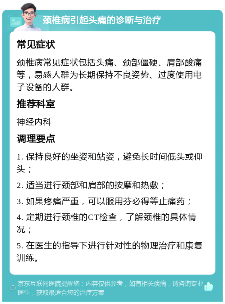 颈椎病引起头痛的诊断与治疗 常见症状 颈椎病常见症状包括头痛、颈部僵硬、肩部酸痛等，易感人群为长期保持不良姿势、过度使用电子设备的人群。 推荐科室 神经内科 调理要点 1. 保持良好的坐姿和站姿，避免长时间低头或仰头； 2. 适当进行颈部和肩部的按摩和热敷； 3. 如果疼痛严重，可以服用芬必得等止痛药； 4. 定期进行颈椎的CT检查，了解颈椎的具体情况； 5. 在医生的指导下进行针对性的物理治疗和康复训练。