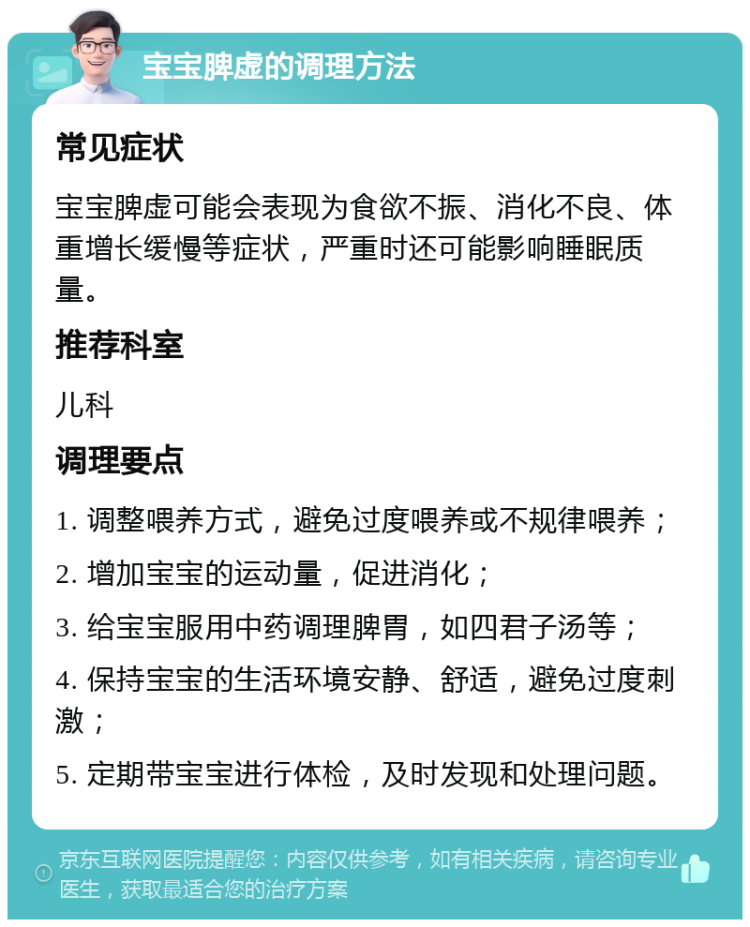 宝宝脾虚的调理方法 常见症状 宝宝脾虚可能会表现为食欲不振、消化不良、体重增长缓慢等症状，严重时还可能影响睡眠质量。 推荐科室 儿科 调理要点 1. 调整喂养方式，避免过度喂养或不规律喂养； 2. 增加宝宝的运动量，促进消化； 3. 给宝宝服用中药调理脾胃，如四君子汤等； 4. 保持宝宝的生活环境安静、舒适，避免过度刺激； 5. 定期带宝宝进行体检，及时发现和处理问题。