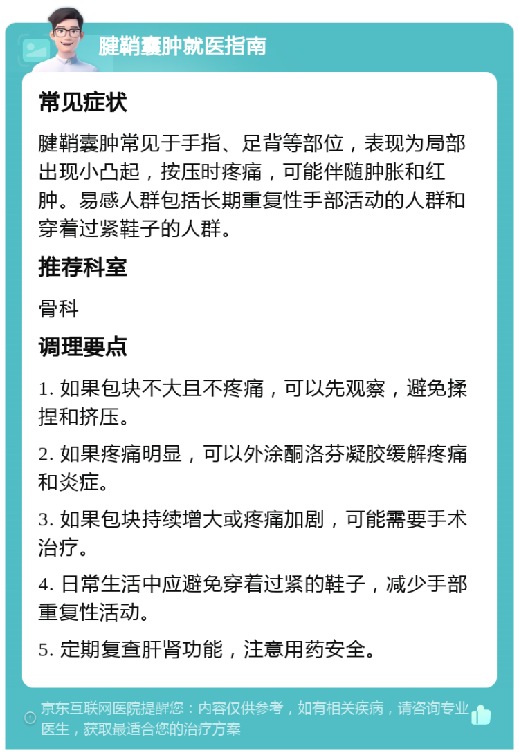 腱鞘囊肿就医指南 常见症状 腱鞘囊肿常见于手指、足背等部位，表现为局部出现小凸起，按压时疼痛，可能伴随肿胀和红肿。易感人群包括长期重复性手部活动的人群和穿着过紧鞋子的人群。 推荐科室 骨科 调理要点 1. 如果包块不大且不疼痛，可以先观察，避免揉捏和挤压。 2. 如果疼痛明显，可以外涂酮洛芬凝胶缓解疼痛和炎症。 3. 如果包块持续增大或疼痛加剧，可能需要手术治疗。 4. 日常生活中应避免穿着过紧的鞋子，减少手部重复性活动。 5. 定期复查肝肾功能，注意用药安全。