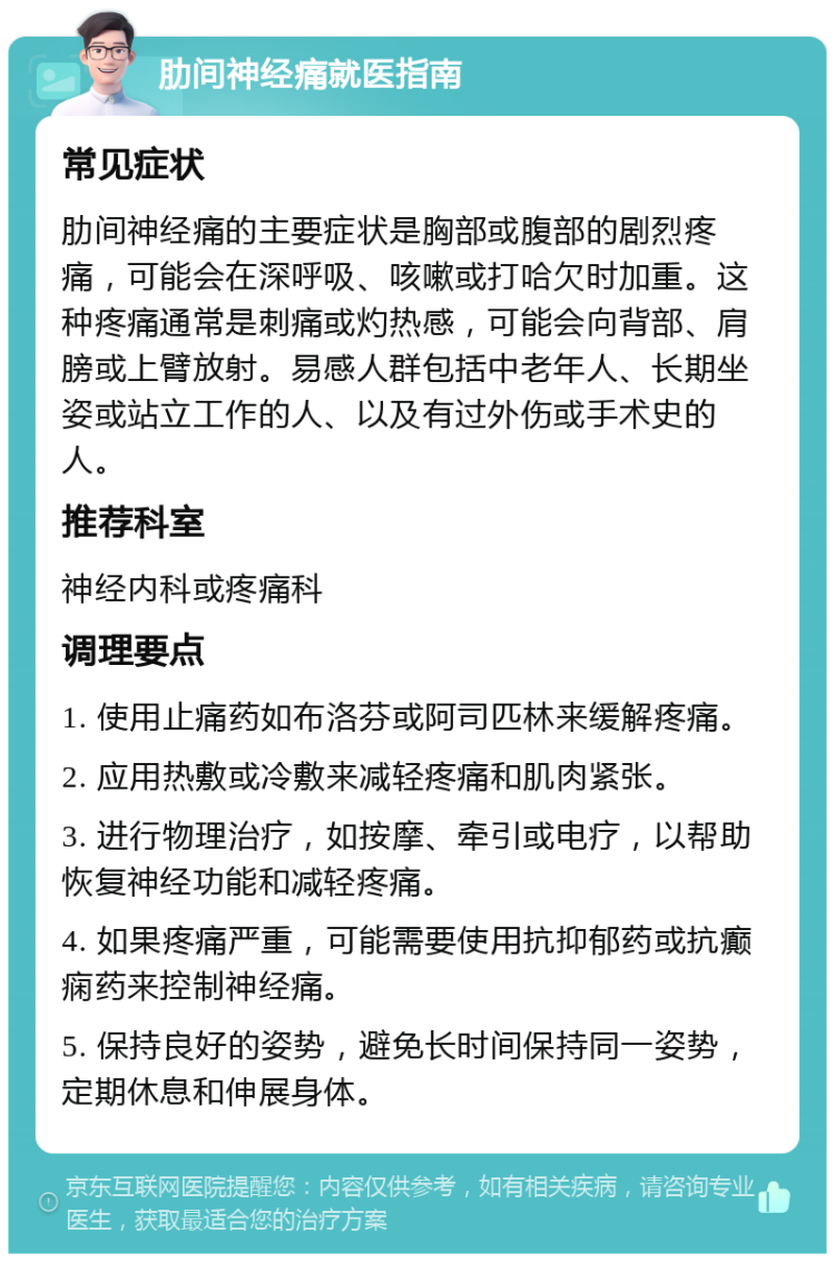 肋间神经痛就医指南 常见症状 肋间神经痛的主要症状是胸部或腹部的剧烈疼痛，可能会在深呼吸、咳嗽或打哈欠时加重。这种疼痛通常是刺痛或灼热感，可能会向背部、肩膀或上臂放射。易感人群包括中老年人、长期坐姿或站立工作的人、以及有过外伤或手术史的人。 推荐科室 神经内科或疼痛科 调理要点 1. 使用止痛药如布洛芬或阿司匹林来缓解疼痛。 2. 应用热敷或冷敷来减轻疼痛和肌肉紧张。 3. 进行物理治疗，如按摩、牵引或电疗，以帮助恢复神经功能和减轻疼痛。 4. 如果疼痛严重，可能需要使用抗抑郁药或抗癫痫药来控制神经痛。 5. 保持良好的姿势，避免长时间保持同一姿势，定期休息和伸展身体。