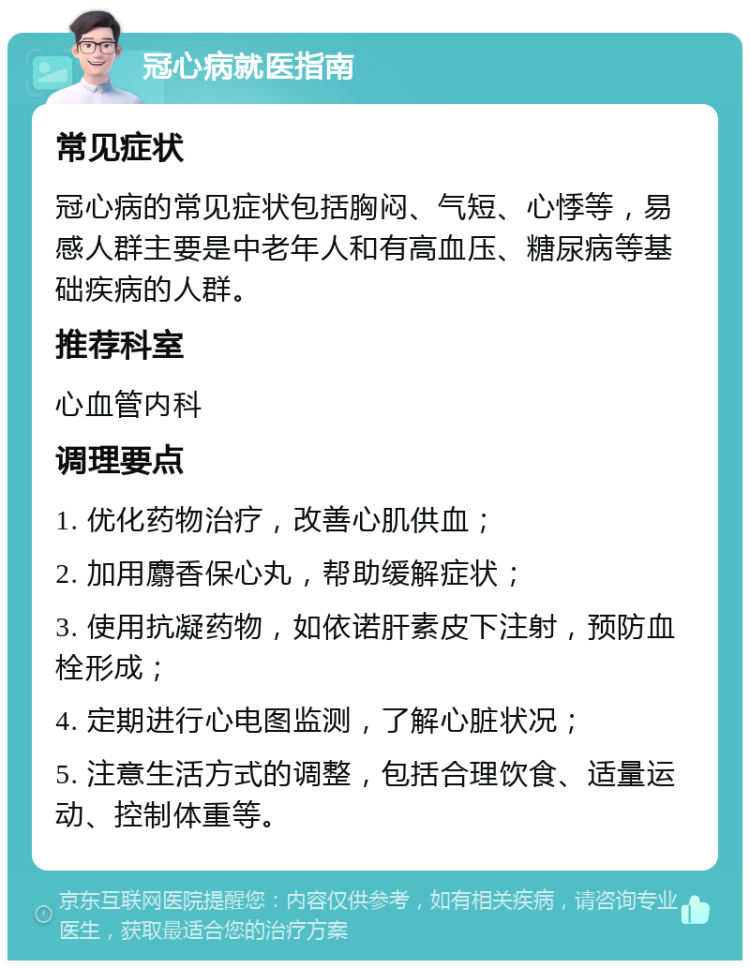 冠心病就医指南 常见症状 冠心病的常见症状包括胸闷、气短、心悸等，易感人群主要是中老年人和有高血压、糖尿病等基础疾病的人群。 推荐科室 心血管内科 调理要点 1. 优化药物治疗，改善心肌供血； 2. 加用麝香保心丸，帮助缓解症状； 3. 使用抗凝药物，如依诺肝素皮下注射，预防血栓形成； 4. 定期进行心电图监测，了解心脏状况； 5. 注意生活方式的调整，包括合理饮食、适量运动、控制体重等。