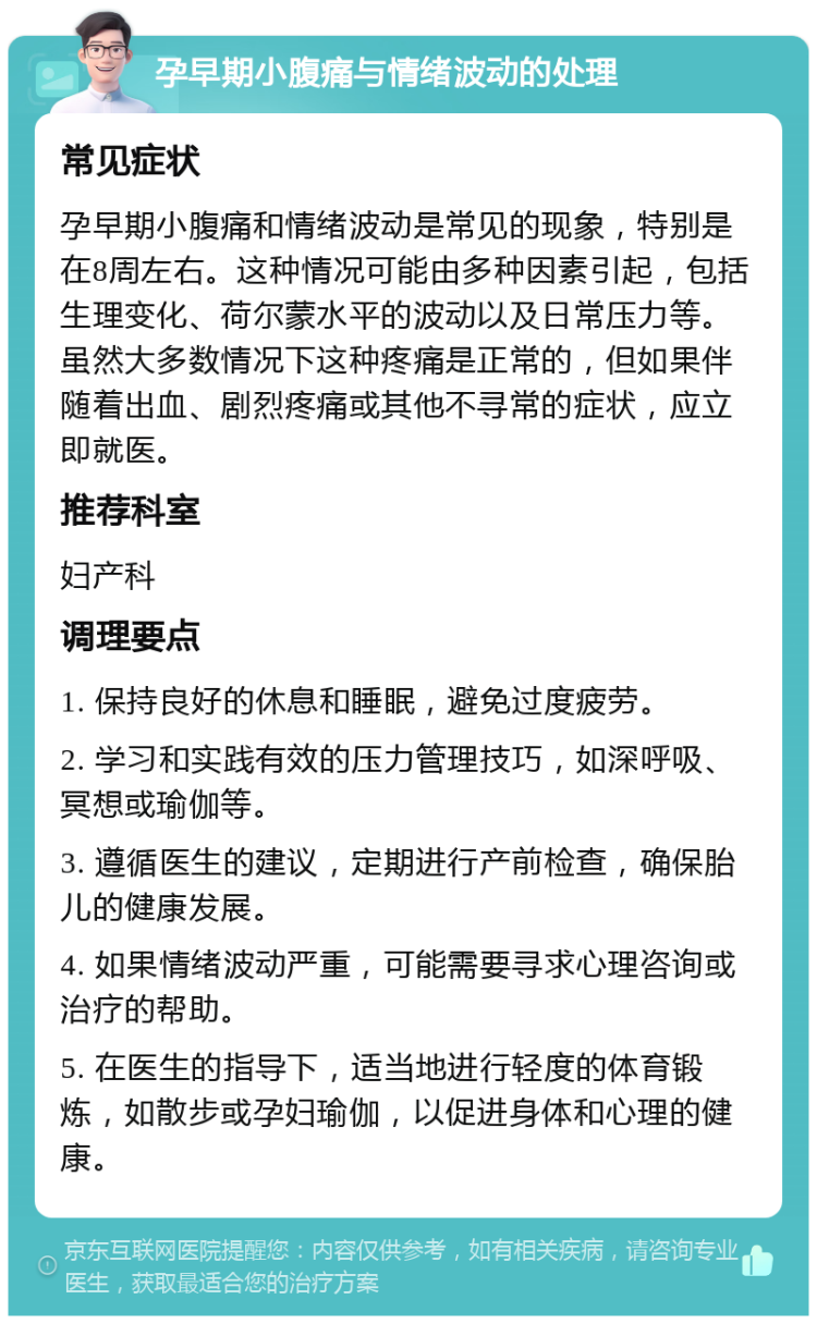 孕早期小腹痛与情绪波动的处理 常见症状 孕早期小腹痛和情绪波动是常见的现象，特别是在8周左右。这种情况可能由多种因素引起，包括生理变化、荷尔蒙水平的波动以及日常压力等。虽然大多数情况下这种疼痛是正常的，但如果伴随着出血、剧烈疼痛或其他不寻常的症状，应立即就医。 推荐科室 妇产科 调理要点 1. 保持良好的休息和睡眠，避免过度疲劳。 2. 学习和实践有效的压力管理技巧，如深呼吸、冥想或瑜伽等。 3. 遵循医生的建议，定期进行产前检查，确保胎儿的健康发展。 4. 如果情绪波动严重，可能需要寻求心理咨询或治疗的帮助。 5. 在医生的指导下，适当地进行轻度的体育锻炼，如散步或孕妇瑜伽，以促进身体和心理的健康。