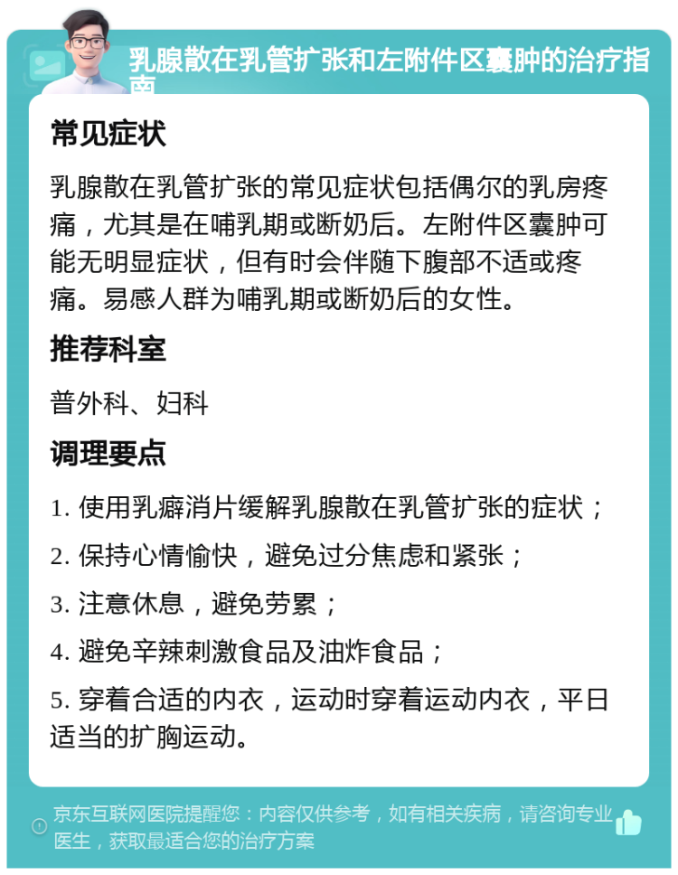 乳腺散在乳管扩张和左附件区囊肿的治疗指南 常见症状 乳腺散在乳管扩张的常见症状包括偶尔的乳房疼痛，尤其是在哺乳期或断奶后。左附件区囊肿可能无明显症状，但有时会伴随下腹部不适或疼痛。易感人群为哺乳期或断奶后的女性。 推荐科室 普外科、妇科 调理要点 1. 使用乳癖消片缓解乳腺散在乳管扩张的症状； 2. 保持心情愉快，避免过分焦虑和紧张； 3. 注意休息，避免劳累； 4. 避免辛辣刺激食品及油炸食品； 5. 穿着合适的内衣，运动时穿着运动内衣，平日适当的扩胸运动。