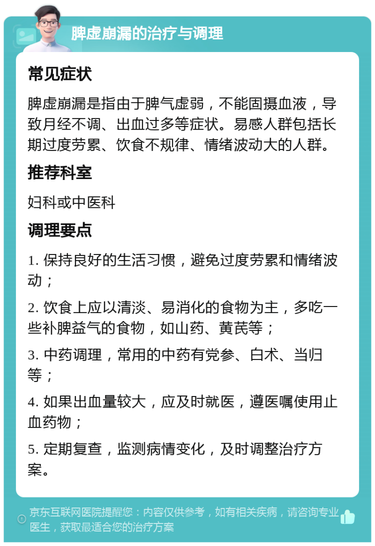 脾虚崩漏的治疗与调理 常见症状 脾虚崩漏是指由于脾气虚弱，不能固摄血液，导致月经不调、出血过多等症状。易感人群包括长期过度劳累、饮食不规律、情绪波动大的人群。 推荐科室 妇科或中医科 调理要点 1. 保持良好的生活习惯，避免过度劳累和情绪波动； 2. 饮食上应以清淡、易消化的食物为主，多吃一些补脾益气的食物，如山药、黄芪等； 3. 中药调理，常用的中药有党参、白术、当归等； 4. 如果出血量较大，应及时就医，遵医嘱使用止血药物； 5. 定期复查，监测病情变化，及时调整治疗方案。