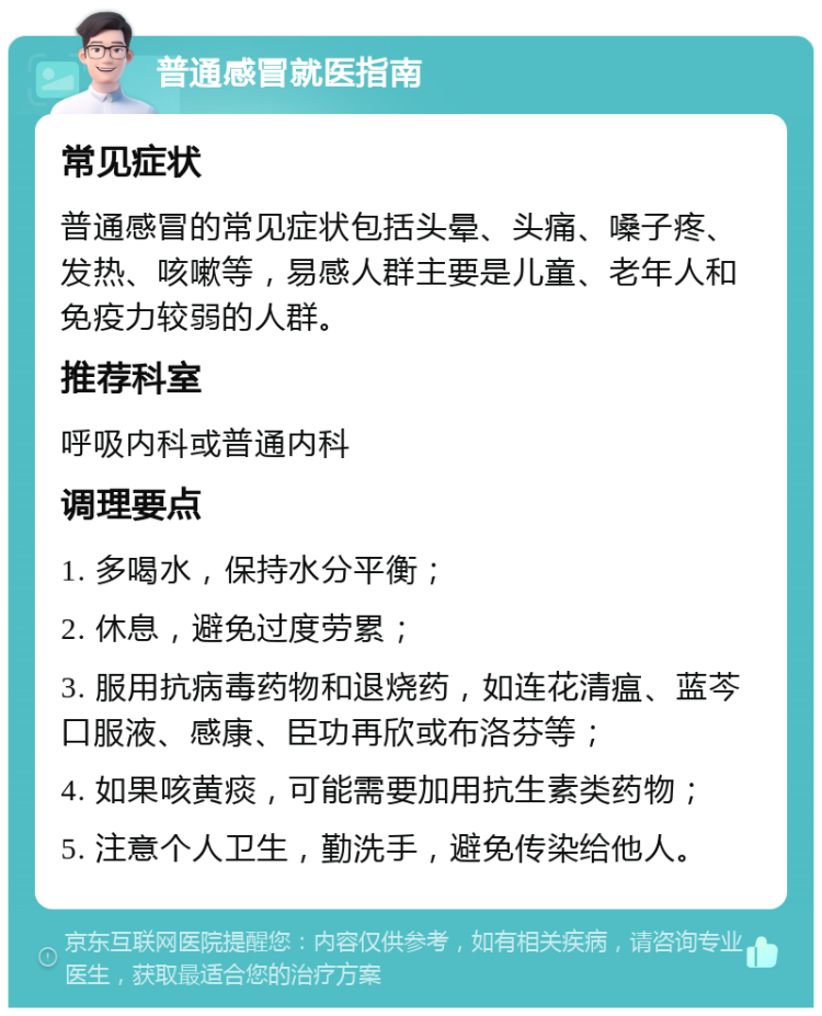 普通感冒就医指南 常见症状 普通感冒的常见症状包括头晕、头痛、嗓子疼、发热、咳嗽等，易感人群主要是儿童、老年人和免疫力较弱的人群。 推荐科室 呼吸内科或普通内科 调理要点 1. 多喝水，保持水分平衡； 2. 休息，避免过度劳累； 3. 服用抗病毒药物和退烧药，如连花清瘟、蓝芩口服液、感康、臣功再欣或布洛芬等； 4. 如果咳黄痰，可能需要加用抗生素类药物； 5. 注意个人卫生，勤洗手，避免传染给他人。