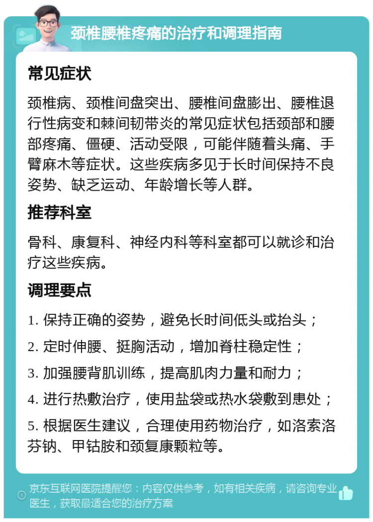 颈椎腰椎疼痛的治疗和调理指南 常见症状 颈椎病、颈椎间盘突出、腰椎间盘膨出、腰椎退行性病变和棘间韧带炎的常见症状包括颈部和腰部疼痛、僵硬、活动受限，可能伴随着头痛、手臂麻木等症状。这些疾病多见于长时间保持不良姿势、缺乏运动、年龄增长等人群。 推荐科室 骨科、康复科、神经内科等科室都可以就诊和治疗这些疾病。 调理要点 1. 保持正确的姿势，避免长时间低头或抬头； 2. 定时伸腰、挺胸活动，增加脊柱稳定性； 3. 加强腰背肌训练，提高肌肉力量和耐力； 4. 进行热敷治疗，使用盐袋或热水袋敷到患处； 5. 根据医生建议，合理使用药物治疗，如洛索洛芬钠、甲钴胺和颈复康颗粒等。