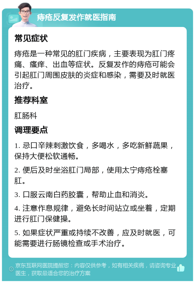 痔疮反复发作就医指南 常见症状 痔疮是一种常见的肛门疾病，主要表现为肛门疼痛、瘙痒、出血等症状。反复发作的痔疮可能会引起肛门周围皮肤的炎症和感染，需要及时就医治疗。 推荐科室 肛肠科 调理要点 1. 忌口辛辣刺激饮食，多喝水，多吃新鲜蔬果，保持大便松软通畅。 2. 便后及时坐浴肛门局部，使用太宁痔疮栓塞肛。 3. 口服云南白药胶囊，帮助止血和消炎。 4. 注意作息规律，避免长时间站立或坐着，定期进行肛门保健操。 5. 如果症状严重或持续不改善，应及时就医，可能需要进行肠镜检查或手术治疗。