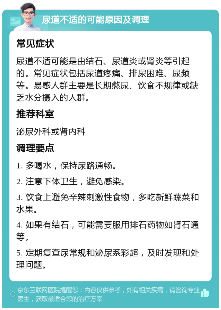 尿道不适的可能原因及调理 常见症状 尿道不适可能是由结石、尿道炎或肾炎等引起的。常见症状包括尿道疼痛、排尿困难、尿频等。易感人群主要是长期憋尿、饮食不规律或缺乏水分摄入的人群。 推荐科室 泌尿外科或肾内科 调理要点 1. 多喝水，保持尿路通畅。 2. 注意下体卫生，避免感染。 3. 饮食上避免辛辣刺激性食物，多吃新鲜蔬菜和水果。 4. 如果有结石，可能需要服用排石药物如肾石通等。 5. 定期复查尿常规和泌尿系彩超，及时发现和处理问题。