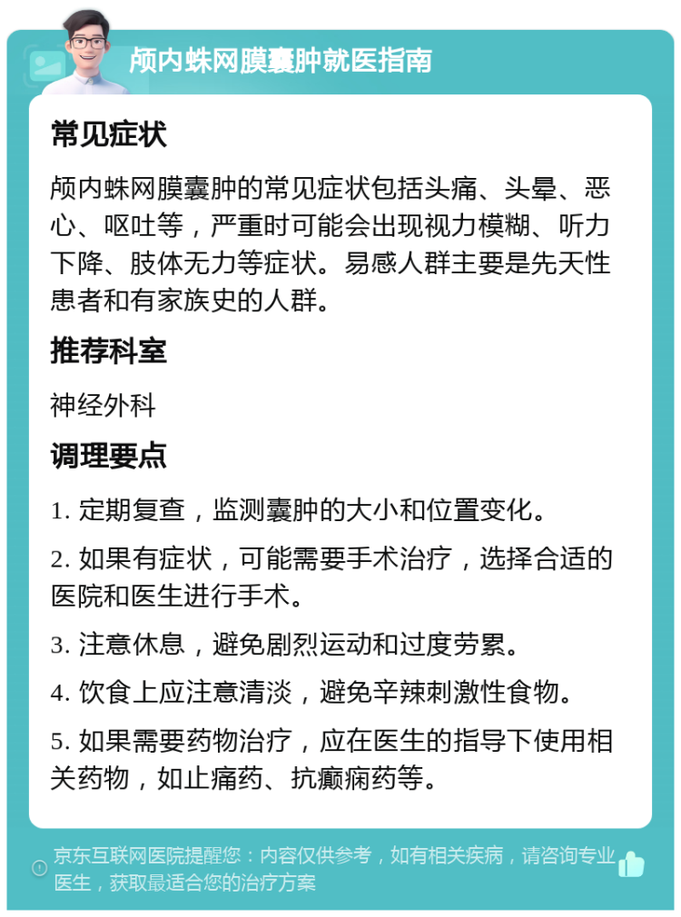 颅内蛛网膜囊肿就医指南 常见症状 颅内蛛网膜囊肿的常见症状包括头痛、头晕、恶心、呕吐等，严重时可能会出现视力模糊、听力下降、肢体无力等症状。易感人群主要是先天性患者和有家族史的人群。 推荐科室 神经外科 调理要点 1. 定期复查，监测囊肿的大小和位置变化。 2. 如果有症状，可能需要手术治疗，选择合适的医院和医生进行手术。 3. 注意休息，避免剧烈运动和过度劳累。 4. 饮食上应注意清淡，避免辛辣刺激性食物。 5. 如果需要药物治疗，应在医生的指导下使用相关药物，如止痛药、抗癫痫药等。