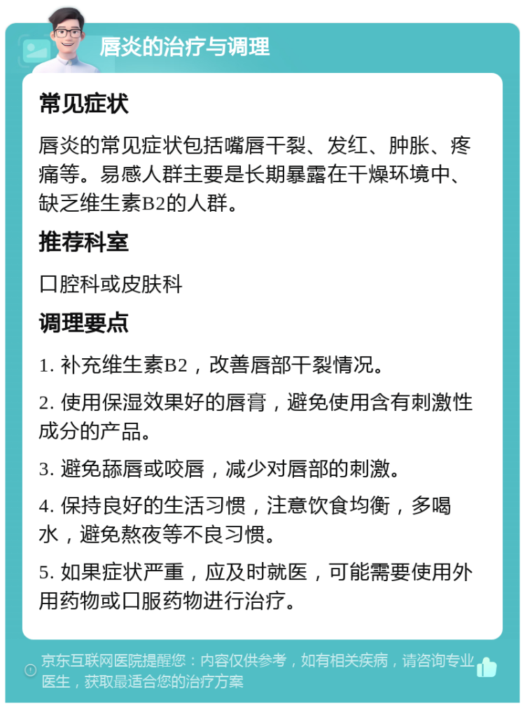 唇炎的治疗与调理 常见症状 唇炎的常见症状包括嘴唇干裂、发红、肿胀、疼痛等。易感人群主要是长期暴露在干燥环境中、缺乏维生素B2的人群。 推荐科室 口腔科或皮肤科 调理要点 1. 补充维生素B2，改善唇部干裂情况。 2. 使用保湿效果好的唇膏，避免使用含有刺激性成分的产品。 3. 避免舔唇或咬唇，减少对唇部的刺激。 4. 保持良好的生活习惯，注意饮食均衡，多喝水，避免熬夜等不良习惯。 5. 如果症状严重，应及时就医，可能需要使用外用药物或口服药物进行治疗。