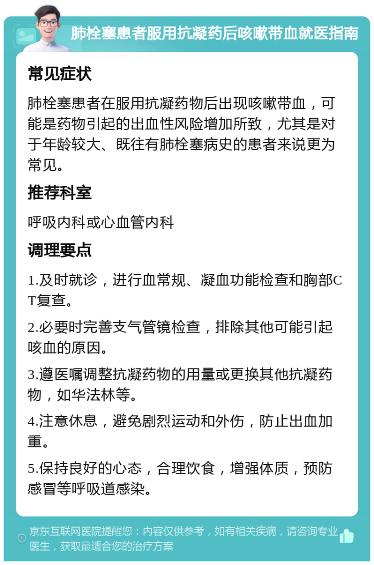 肺栓塞患者服用抗凝药后咳嗽带血就医指南 常见症状 肺栓塞患者在服用抗凝药物后出现咳嗽带血，可能是药物引起的出血性风险增加所致，尤其是对于年龄较大、既往有肺栓塞病史的患者来说更为常见。 推荐科室 呼吸内科或心血管内科 调理要点 1.及时就诊，进行血常规、凝血功能检查和胸部CT复查。 2.必要时完善支气管镜检查，排除其他可能引起咳血的原因。 3.遵医嘱调整抗凝药物的用量或更换其他抗凝药物，如华法林等。 4.注意休息，避免剧烈运动和外伤，防止出血加重。 5.保持良好的心态，合理饮食，增强体质，预防感冒等呼吸道感染。