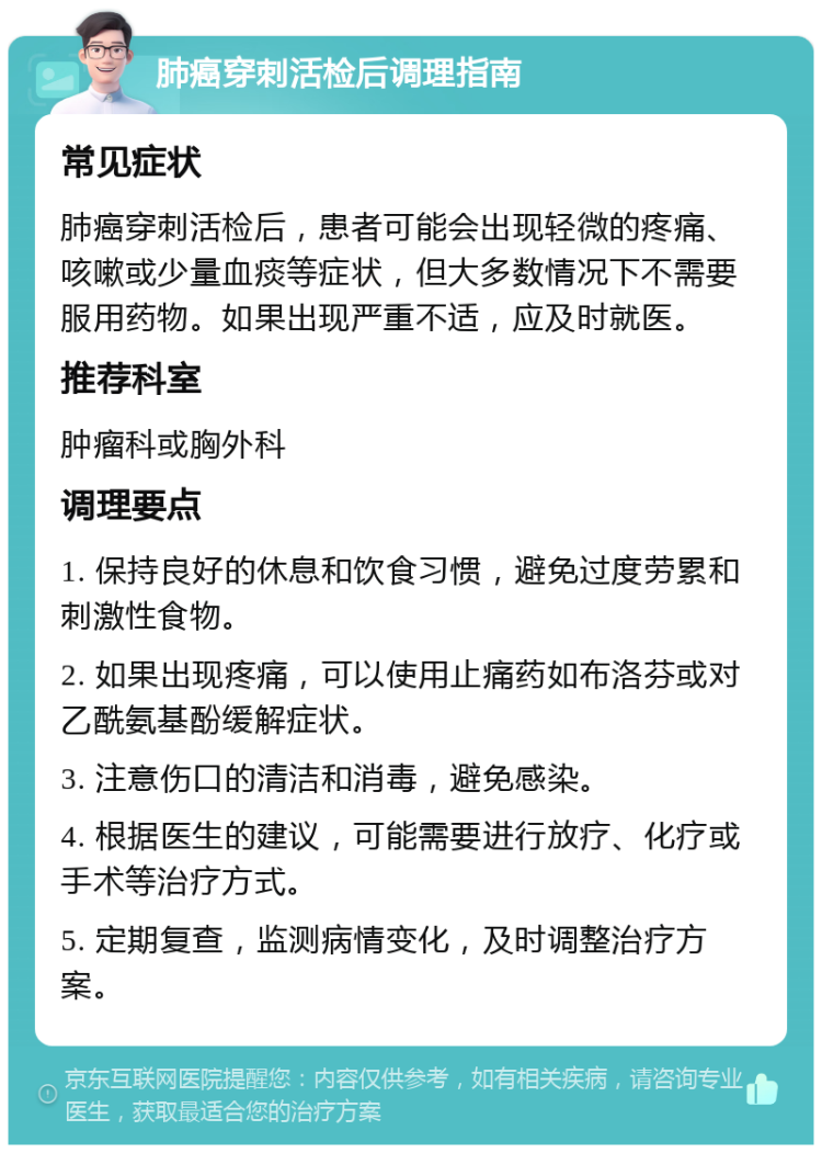 肺癌穿刺活检后调理指南 常见症状 肺癌穿刺活检后，患者可能会出现轻微的疼痛、咳嗽或少量血痰等症状，但大多数情况下不需要服用药物。如果出现严重不适，应及时就医。 推荐科室 肿瘤科或胸外科 调理要点 1. 保持良好的休息和饮食习惯，避免过度劳累和刺激性食物。 2. 如果出现疼痛，可以使用止痛药如布洛芬或对乙酰氨基酚缓解症状。 3. 注意伤口的清洁和消毒，避免感染。 4. 根据医生的建议，可能需要进行放疗、化疗或手术等治疗方式。 5. 定期复查，监测病情变化，及时调整治疗方案。