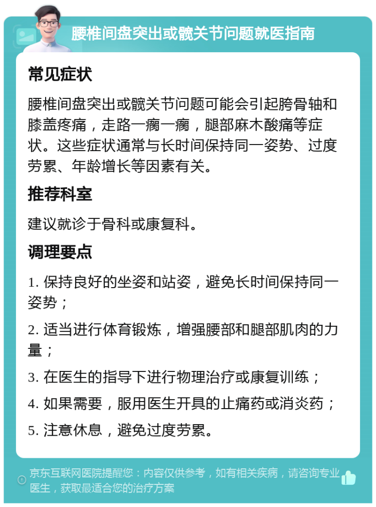 腰椎间盘突出或髋关节问题就医指南 常见症状 腰椎间盘突出或髋关节问题可能会引起胯骨轴和膝盖疼痛，走路一瘸一瘸，腿部麻木酸痛等症状。这些症状通常与长时间保持同一姿势、过度劳累、年龄增长等因素有关。 推荐科室 建议就诊于骨科或康复科。 调理要点 1. 保持良好的坐姿和站姿，避免长时间保持同一姿势； 2. 适当进行体育锻炼，增强腰部和腿部肌肉的力量； 3. 在医生的指导下进行物理治疗或康复训练； 4. 如果需要，服用医生开具的止痛药或消炎药； 5. 注意休息，避免过度劳累。