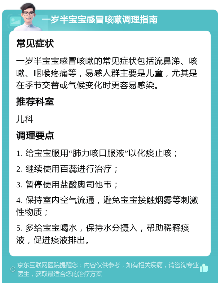 一岁半宝宝感冒咳嗽调理指南 常见症状 一岁半宝宝感冒咳嗽的常见症状包括流鼻涕、咳嗽、咽喉疼痛等，易感人群主要是儿童，尤其是在季节交替或气候变化时更容易感染。 推荐科室 儿科 调理要点 1. 给宝宝服用“肺力咳口服液”以化痰止咳； 2. 继续使用百蕊进行治疗； 3. 暂停使用盐酸奥司他韦； 4. 保持室内空气流通，避免宝宝接触烟雾等刺激性物质； 5. 多给宝宝喝水，保持水分摄入，帮助稀释痰液，促进痰液排出。