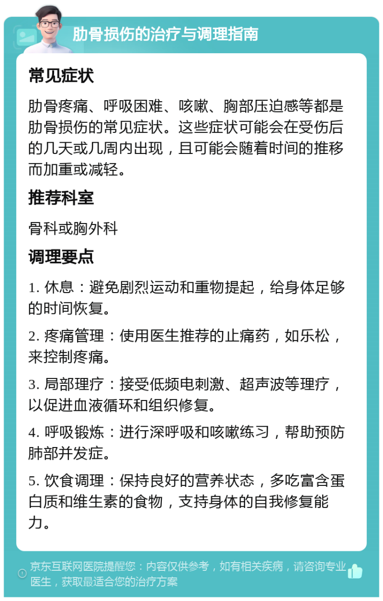 肋骨损伤的治疗与调理指南 常见症状 肋骨疼痛、呼吸困难、咳嗽、胸部压迫感等都是肋骨损伤的常见症状。这些症状可能会在受伤后的几天或几周内出现，且可能会随着时间的推移而加重或减轻。 推荐科室 骨科或胸外科 调理要点 1. 休息：避免剧烈运动和重物提起，给身体足够的时间恢复。 2. 疼痛管理：使用医生推荐的止痛药，如乐松，来控制疼痛。 3. 局部理疗：接受低频电刺激、超声波等理疗，以促进血液循环和组织修复。 4. 呼吸锻炼：进行深呼吸和咳嗽练习，帮助预防肺部并发症。 5. 饮食调理：保持良好的营养状态，多吃富含蛋白质和维生素的食物，支持身体的自我修复能力。