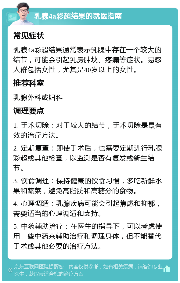 乳腺4a彩超结果的就医指南 常见症状 乳腺4a彩超结果通常表示乳腺中存在一个较大的结节，可能会引起乳房肿块、疼痛等症状。易感人群包括女性，尤其是40岁以上的女性。 推荐科室 乳腺外科或妇科 调理要点 1. 手术切除：对于较大的结节，手术切除是最有效的治疗方法。 2. 定期复查：即使手术后，也需要定期进行乳腺彩超或其他检查，以监测是否有复发或新生结节。 3. 饮食调理：保持健康的饮食习惯，多吃新鲜水果和蔬菜，避免高脂肪和高糖分的食物。 4. 心理调适：乳腺疾病可能会引起焦虑和抑郁，需要适当的心理调适和支持。 5. 中药辅助治疗：在医生的指导下，可以考虑使用一些中药来辅助治疗和调理身体，但不能替代手术或其他必要的治疗方法。