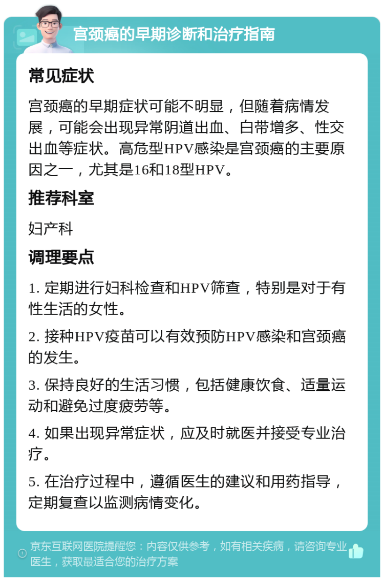 宫颈癌的早期诊断和治疗指南 常见症状 宫颈癌的早期症状可能不明显，但随着病情发展，可能会出现异常阴道出血、白带增多、性交出血等症状。高危型HPV感染是宫颈癌的主要原因之一，尤其是16和18型HPV。 推荐科室 妇产科 调理要点 1. 定期进行妇科检查和HPV筛查，特别是对于有性生活的女性。 2. 接种HPV疫苗可以有效预防HPV感染和宫颈癌的发生。 3. 保持良好的生活习惯，包括健康饮食、适量运动和避免过度疲劳等。 4. 如果出现异常症状，应及时就医并接受专业治疗。 5. 在治疗过程中，遵循医生的建议和用药指导，定期复查以监测病情变化。