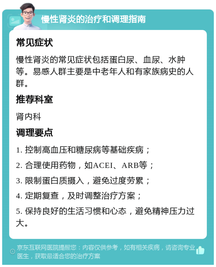 慢性肾炎的治疗和调理指南 常见症状 慢性肾炎的常见症状包括蛋白尿、血尿、水肿等。易感人群主要是中老年人和有家族病史的人群。 推荐科室 肾内科 调理要点 1. 控制高血压和糖尿病等基础疾病； 2. 合理使用药物，如ACEI、ARB等； 3. 限制蛋白质摄入，避免过度劳累； 4. 定期复查，及时调整治疗方案； 5. 保持良好的生活习惯和心态，避免精神压力过大。