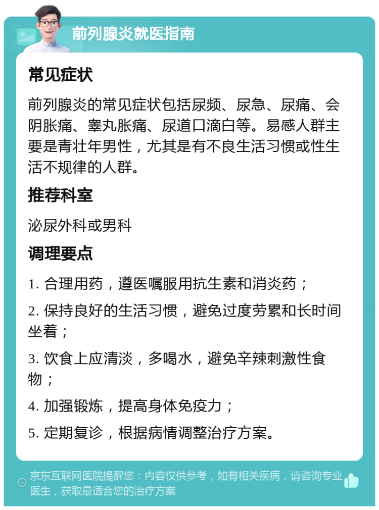 前列腺炎就医指南 常见症状 前列腺炎的常见症状包括尿频、尿急、尿痛、会阴胀痛、睾丸胀痛、尿道口滴白等。易感人群主要是青壮年男性，尤其是有不良生活习惯或性生活不规律的人群。 推荐科室 泌尿外科或男科 调理要点 1. 合理用药，遵医嘱服用抗生素和消炎药； 2. 保持良好的生活习惯，避免过度劳累和长时间坐着； 3. 饮食上应清淡，多喝水，避免辛辣刺激性食物； 4. 加强锻炼，提高身体免疫力； 5. 定期复诊，根据病情调整治疗方案。