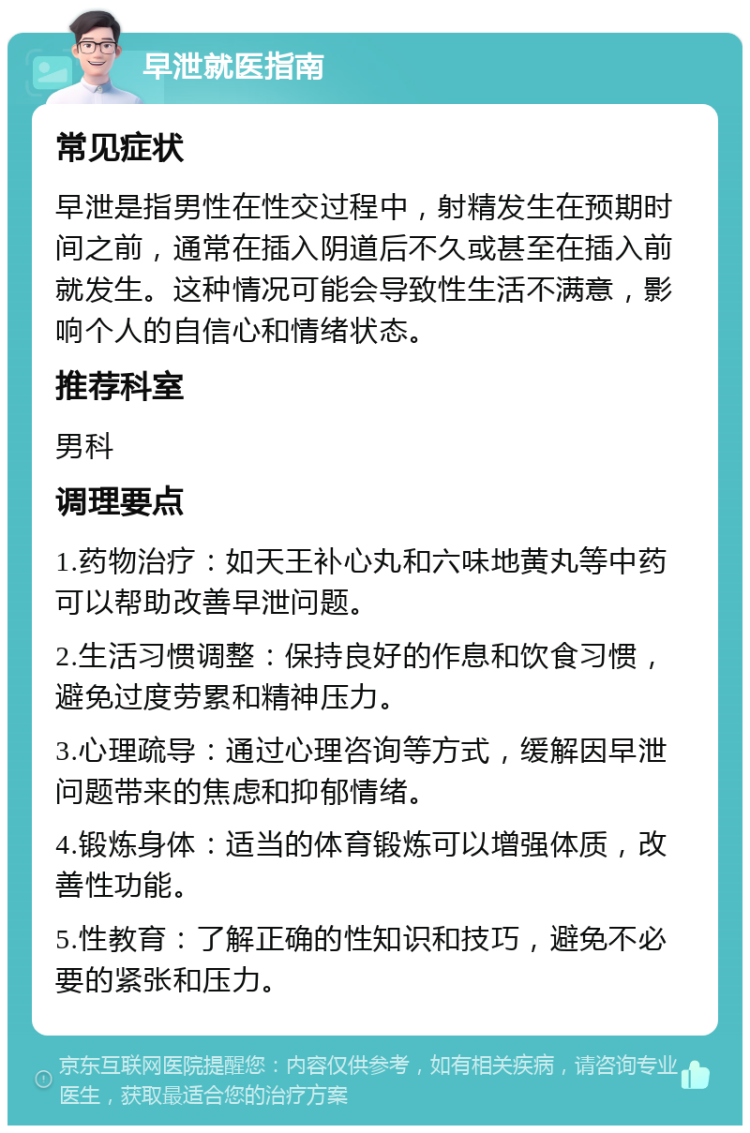 早泄就医指南 常见症状 早泄是指男性在性交过程中，射精发生在预期时间之前，通常在插入阴道后不久或甚至在插入前就发生。这种情况可能会导致性生活不满意，影响个人的自信心和情绪状态。 推荐科室 男科 调理要点 1.药物治疗：如天王补心丸和六味地黄丸等中药可以帮助改善早泄问题。 2.生活习惯调整：保持良好的作息和饮食习惯，避免过度劳累和精神压力。 3.心理疏导：通过心理咨询等方式，缓解因早泄问题带来的焦虑和抑郁情绪。 4.锻炼身体：适当的体育锻炼可以增强体质，改善性功能。 5.性教育：了解正确的性知识和技巧，避免不必要的紧张和压力。