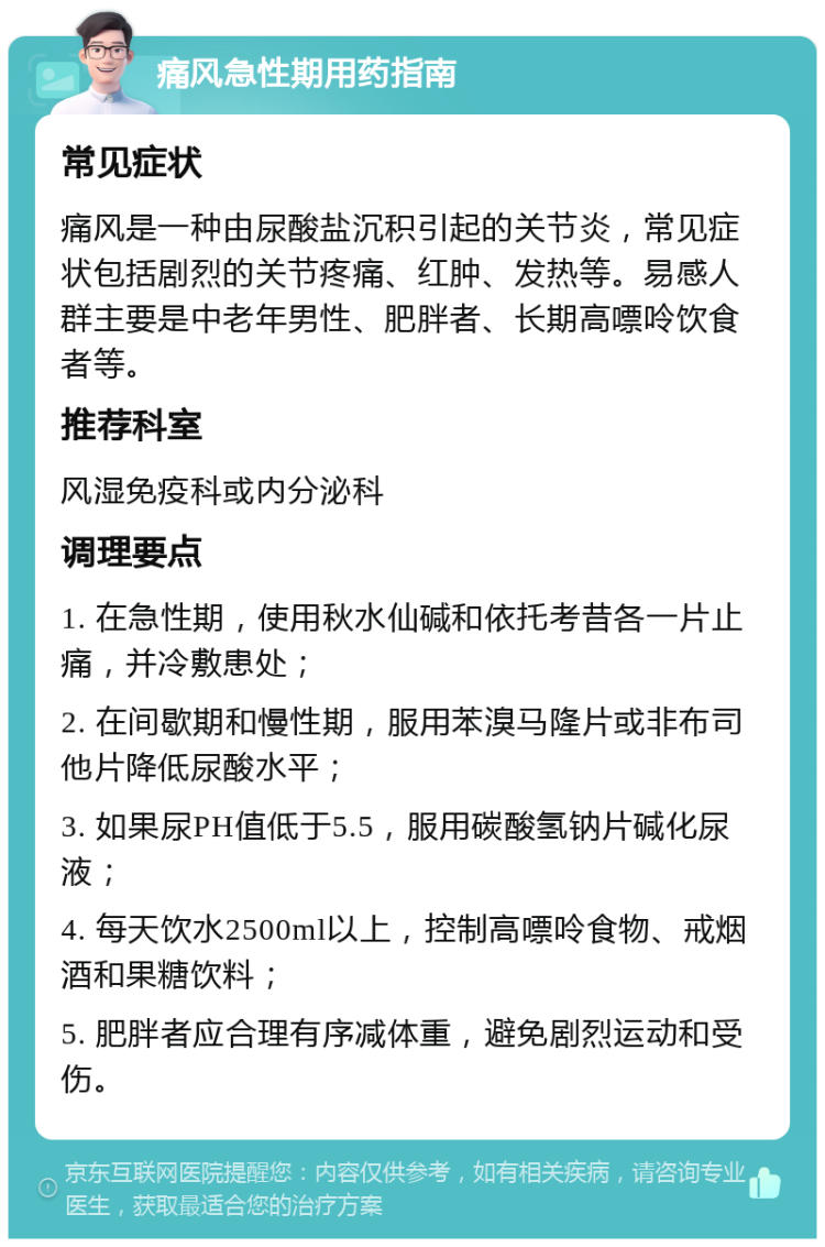 痛风急性期用药指南 常见症状 痛风是一种由尿酸盐沉积引起的关节炎，常见症状包括剧烈的关节疼痛、红肿、发热等。易感人群主要是中老年男性、肥胖者、长期高嘌呤饮食者等。 推荐科室 风湿免疫科或内分泌科 调理要点 1. 在急性期，使用秋水仙碱和依托考昔各一片止痛，并冷敷患处； 2. 在间歇期和慢性期，服用苯溴马隆片或非布司他片降低尿酸水平； 3. 如果尿PH值低于5.5，服用碳酸氢钠片碱化尿液； 4. 每天饮水2500ml以上，控制高嘌呤食物、戒烟酒和果糖饮料； 5. 肥胖者应合理有序减体重，避免剧烈运动和受伤。