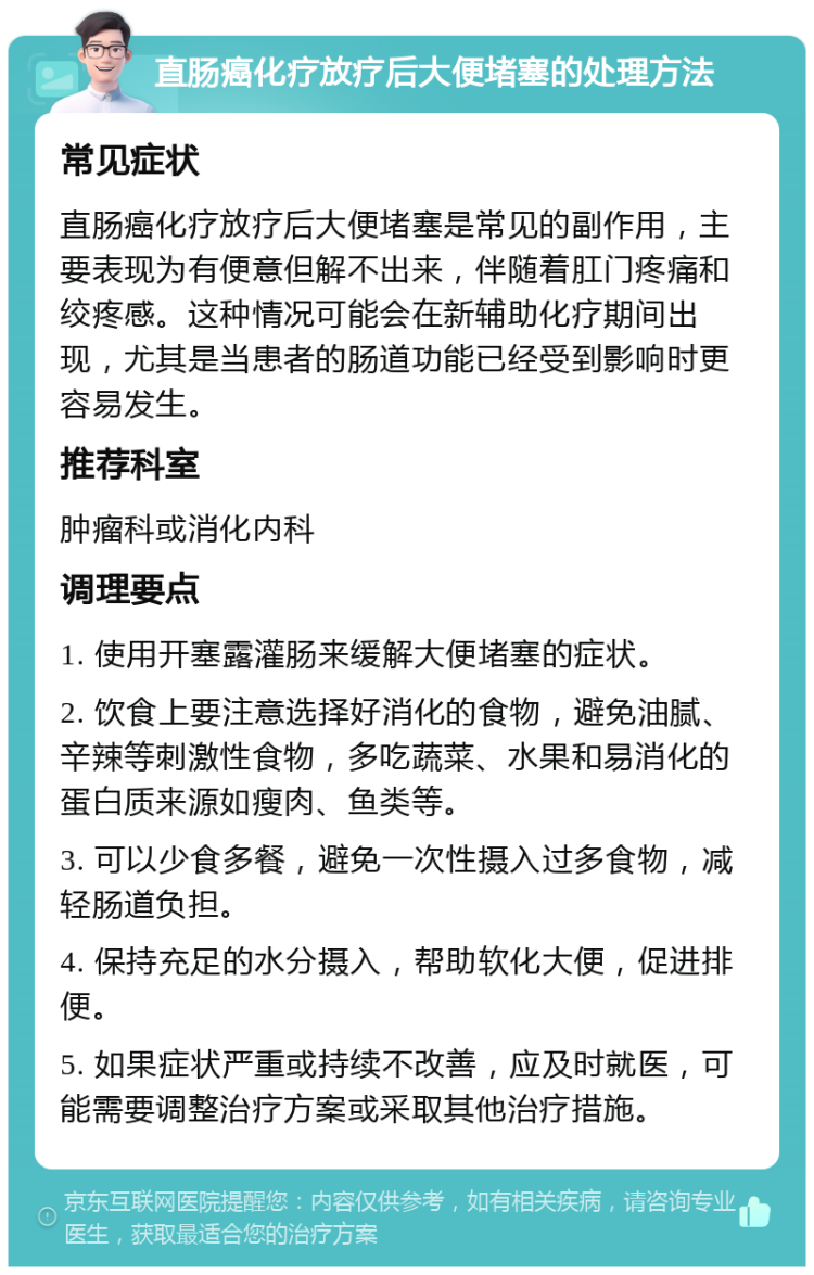 直肠癌化疗放疗后大便堵塞的处理方法 常见症状 直肠癌化疗放疗后大便堵塞是常见的副作用，主要表现为有便意但解不出来，伴随着肛门疼痛和绞疼感。这种情况可能会在新辅助化疗期间出现，尤其是当患者的肠道功能已经受到影响时更容易发生。 推荐科室 肿瘤科或消化内科 调理要点 1. 使用开塞露灌肠来缓解大便堵塞的症状。 2. 饮食上要注意选择好消化的食物，避免油腻、辛辣等刺激性食物，多吃蔬菜、水果和易消化的蛋白质来源如瘦肉、鱼类等。 3. 可以少食多餐，避免一次性摄入过多食物，减轻肠道负担。 4. 保持充足的水分摄入，帮助软化大便，促进排便。 5. 如果症状严重或持续不改善，应及时就医，可能需要调整治疗方案或采取其他治疗措施。