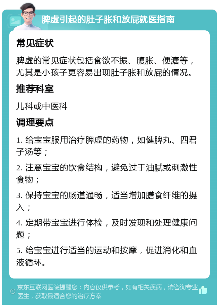 脾虚引起的肚子胀和放屁就医指南 常见症状 脾虚的常见症状包括食欲不振、腹胀、便溏等，尤其是小孩子更容易出现肚子胀和放屁的情况。 推荐科室 儿科或中医科 调理要点 1. 给宝宝服用治疗脾虚的药物，如健脾丸、四君子汤等； 2. 注意宝宝的饮食结构，避免过于油腻或刺激性食物； 3. 保持宝宝的肠道通畅，适当增加膳食纤维的摄入； 4. 定期带宝宝进行体检，及时发现和处理健康问题； 5. 给宝宝进行适当的运动和按摩，促进消化和血液循环。