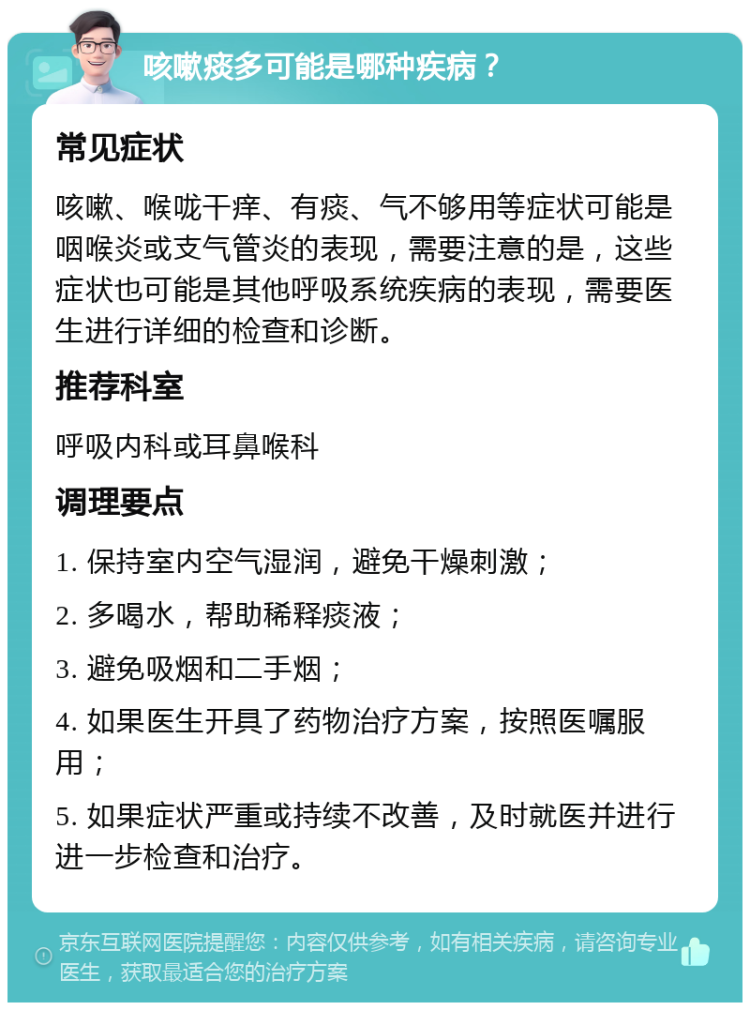 咳嗽痰多可能是哪种疾病？ 常见症状 咳嗽、喉咙干痒、有痰、气不够用等症状可能是咽喉炎或支气管炎的表现，需要注意的是，这些症状也可能是其他呼吸系统疾病的表现，需要医生进行详细的检查和诊断。 推荐科室 呼吸内科或耳鼻喉科 调理要点 1. 保持室内空气湿润，避免干燥刺激； 2. 多喝水，帮助稀释痰液； 3. 避免吸烟和二手烟； 4. 如果医生开具了药物治疗方案，按照医嘱服用； 5. 如果症状严重或持续不改善，及时就医并进行进一步检查和治疗。