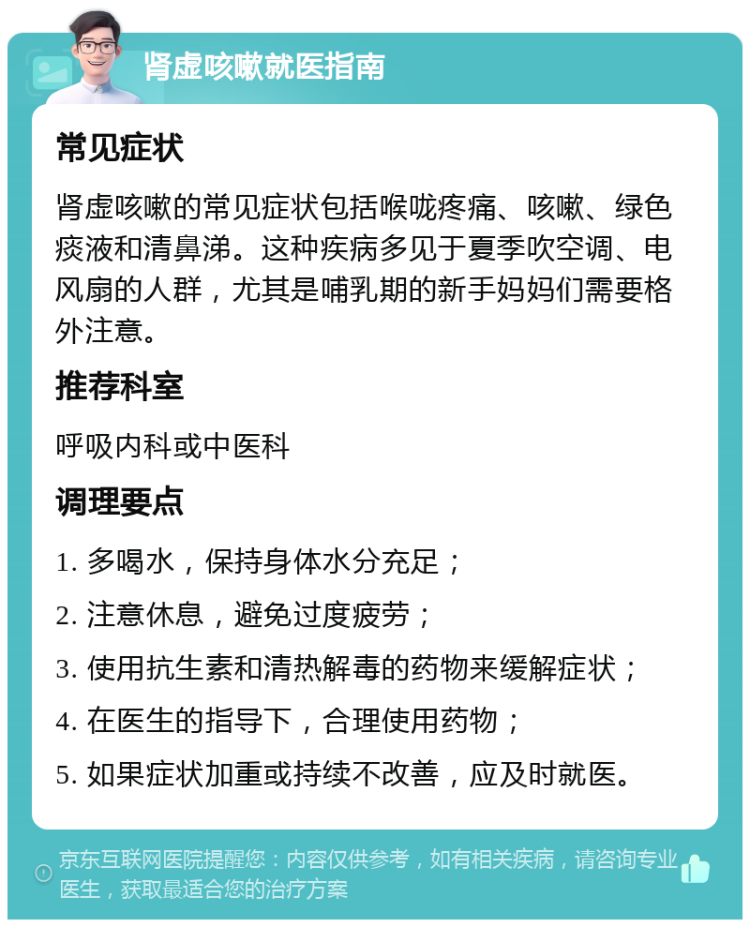 肾虚咳嗽就医指南 常见症状 肾虚咳嗽的常见症状包括喉咙疼痛、咳嗽、绿色痰液和清鼻涕。这种疾病多见于夏季吹空调、电风扇的人群，尤其是哺乳期的新手妈妈们需要格外注意。 推荐科室 呼吸内科或中医科 调理要点 1. 多喝水，保持身体水分充足； 2. 注意休息，避免过度疲劳； 3. 使用抗生素和清热解毒的药物来缓解症状； 4. 在医生的指导下，合理使用药物； 5. 如果症状加重或持续不改善，应及时就医。