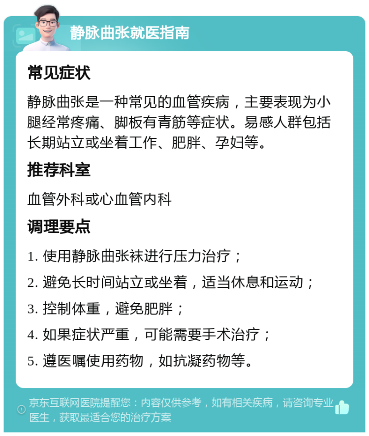 静脉曲张就医指南 常见症状 静脉曲张是一种常见的血管疾病，主要表现为小腿经常疼痛、脚板有青筋等症状。易感人群包括长期站立或坐着工作、肥胖、孕妇等。 推荐科室 血管外科或心血管内科 调理要点 1. 使用静脉曲张袜进行压力治疗； 2. 避免长时间站立或坐着，适当休息和运动； 3. 控制体重，避免肥胖； 4. 如果症状严重，可能需要手术治疗； 5. 遵医嘱使用药物，如抗凝药物等。