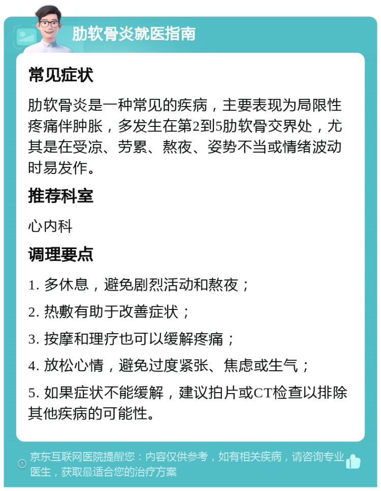 肋软骨炎就医指南 常见症状 肋软骨炎是一种常见的疾病，主要表现为局限性疼痛伴肿胀，多发生在第2到5肋软骨交界处，尤其是在受凉、劳累、熬夜、姿势不当或情绪波动时易发作。 推荐科室 心内科 调理要点 1. 多休息，避免剧烈活动和熬夜； 2. 热敷有助于改善症状； 3. 按摩和理疗也可以缓解疼痛； 4. 放松心情，避免过度紧张、焦虑或生气； 5. 如果症状不能缓解，建议拍片或CT检查以排除其他疾病的可能性。