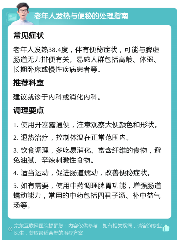 老年人发热与便秘的处理指南 常见症状 老年人发热38.4度，伴有便秘症状，可能与脾虚肠道无力排便有关。易感人群包括高龄、体弱、长期卧床或慢性疾病患者等。 推荐科室 建议就诊于内科或消化内科。 调理要点 1. 使用开塞露通便，注意观察大便颜色和形状。 2. 退热治疗，控制体温在正常范围内。 3. 饮食调理，多吃易消化、富含纤维的食物，避免油腻、辛辣刺激性食物。 4. 适当运动，促进肠道蠕动，改善便秘症状。 5. 如有需要，使用中药调理脾胃功能，增强肠道蠕动能力，常用的中药包括四君子汤、补中益气汤等。