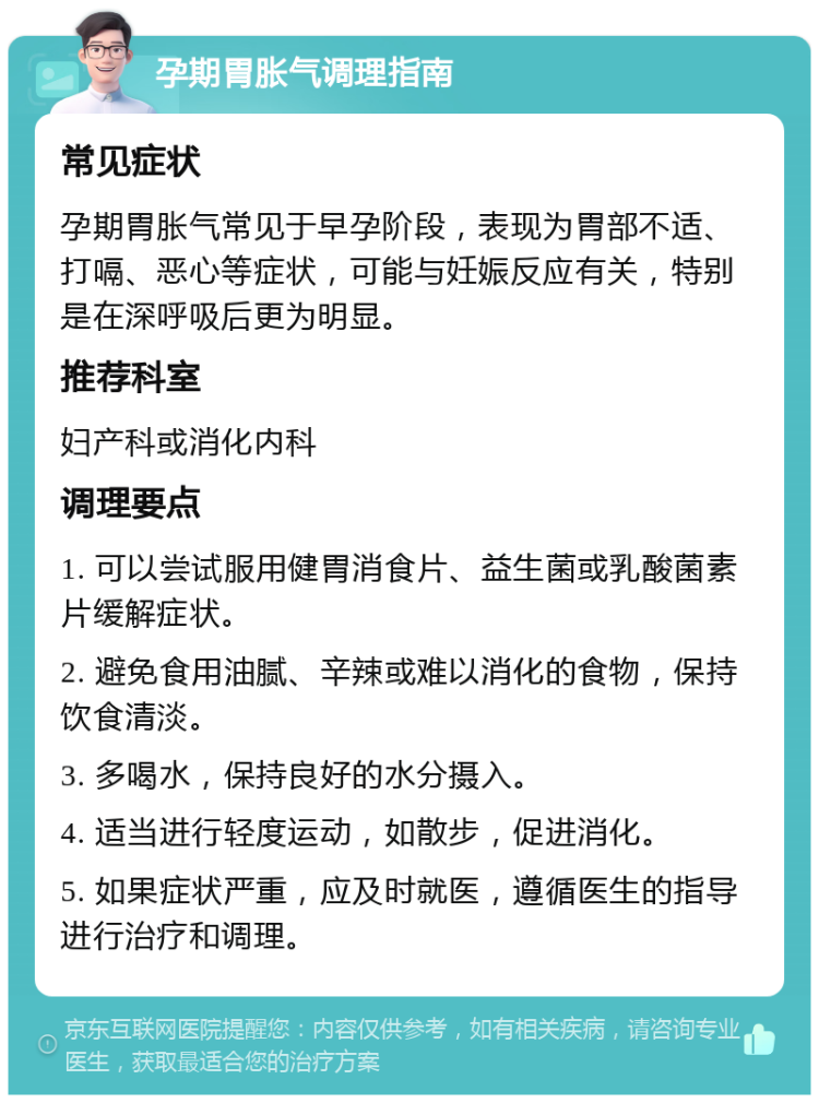 孕期胃胀气调理指南 常见症状 孕期胃胀气常见于早孕阶段，表现为胃部不适、打嗝、恶心等症状，可能与妊娠反应有关，特别是在深呼吸后更为明显。 推荐科室 妇产科或消化内科 调理要点 1. 可以尝试服用健胃消食片、益生菌或乳酸菌素片缓解症状。 2. 避免食用油腻、辛辣或难以消化的食物，保持饮食清淡。 3. 多喝水，保持良好的水分摄入。 4. 适当进行轻度运动，如散步，促进消化。 5. 如果症状严重，应及时就医，遵循医生的指导进行治疗和调理。