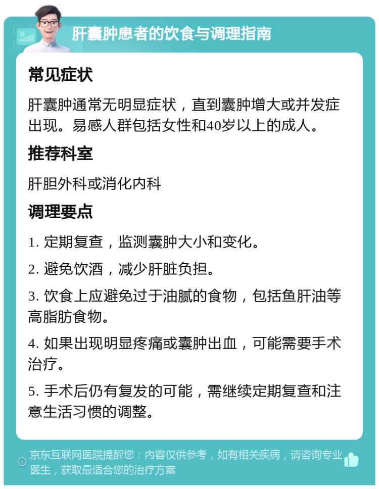 肝囊肿患者的饮食与调理指南 常见症状 肝囊肿通常无明显症状，直到囊肿增大或并发症出现。易感人群包括女性和40岁以上的成人。 推荐科室 肝胆外科或消化内科 调理要点 1. 定期复查，监测囊肿大小和变化。 2. 避免饮酒，减少肝脏负担。 3. 饮食上应避免过于油腻的食物，包括鱼肝油等高脂肪食物。 4. 如果出现明显疼痛或囊肿出血，可能需要手术治疗。 5. 手术后仍有复发的可能，需继续定期复查和注意生活习惯的调整。