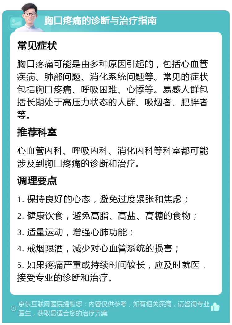 胸口疼痛的诊断与治疗指南 常见症状 胸口疼痛可能是由多种原因引起的，包括心血管疾病、肺部问题、消化系统问题等。常见的症状包括胸口疼痛、呼吸困难、心悸等。易感人群包括长期处于高压力状态的人群、吸烟者、肥胖者等。 推荐科室 心血管内科、呼吸内科、消化内科等科室都可能涉及到胸口疼痛的诊断和治疗。 调理要点 1. 保持良好的心态，避免过度紧张和焦虑； 2. 健康饮食，避免高脂、高盐、高糖的食物； 3. 适量运动，增强心肺功能； 4. 戒烟限酒，减少对心血管系统的损害； 5. 如果疼痛严重或持续时间较长，应及时就医，接受专业的诊断和治疗。