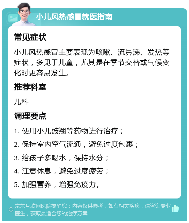 小儿风热感冒就医指南 常见症状 小儿风热感冒主要表现为咳嗽、流鼻涕、发热等症状，多见于儿童，尤其是在季节交替或气候变化时更容易发生。 推荐科室 儿科 调理要点 1. 使用小儿豉翘等药物进行治疗； 2. 保持室内空气流通，避免过度包裹； 3. 给孩子多喝水，保持水分； 4. 注意休息，避免过度疲劳； 5. 加强营养，增强免疫力。