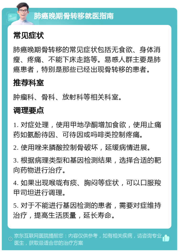 肺癌晚期骨转移就医指南 常见症状 肺癌晚期骨转移的常见症状包括无食欲、身体消瘦、疼痛、不能下床走路等。易感人群主要是肺癌患者，特别是那些已经出现骨转移的患者。 推荐科室 肿瘤科、骨科、放射科等相关科室。 调理要点 1. 对症处理，使用甲地孕酮增加食欲，使用止痛药如氨酚待因、可待因或吗啡类控制疼痛。 2. 使用唑来膦酸控制骨破坏，延缓病情进展。 3. 根据病理类型和基因检测结果，选择合适的靶向药物进行治疗。 4. 如果出现喉咙有痰、胸闷等症状，可以口服羧甲司坦进行调理。 5. 对于不能进行基因检测的患者，需要对症维持治疗，提高生活质量，延长寿命。