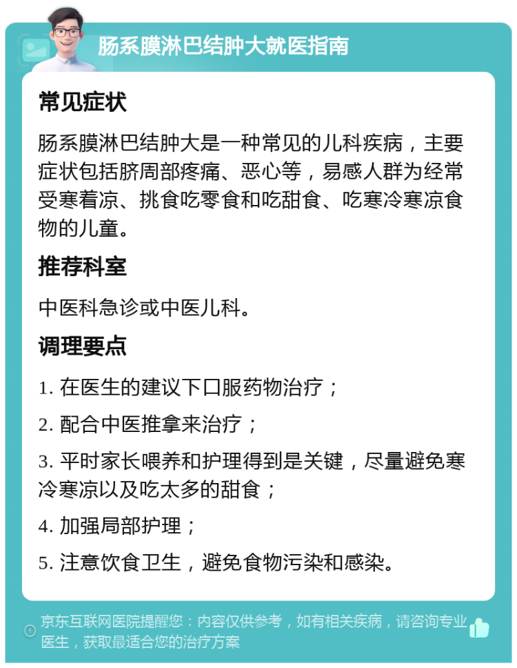 肠系膜淋巴结肿大就医指南 常见症状 肠系膜淋巴结肿大是一种常见的儿科疾病，主要症状包括脐周部疼痛、恶心等，易感人群为经常受寒着凉、挑食吃零食和吃甜食、吃寒冷寒凉食物的儿童。 推荐科室 中医科急诊或中医儿科。 调理要点 1. 在医生的建议下口服药物治疗； 2. 配合中医推拿来治疗； 3. 平时家长喂养和护理得到是关键，尽量避免寒冷寒凉以及吃太多的甜食； 4. 加强局部护理； 5. 注意饮食卫生，避免食物污染和感染。