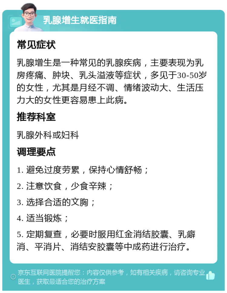 乳腺增生就医指南 常见症状 乳腺增生是一种常见的乳腺疾病，主要表现为乳房疼痛、肿块、乳头溢液等症状，多见于30-50岁的女性，尤其是月经不调、情绪波动大、生活压力大的女性更容易患上此病。 推荐科室 乳腺外科或妇科 调理要点 1. 避免过度劳累，保持心情舒畅； 2. 注意饮食，少食辛辣； 3. 选择合适的文胸； 4. 适当锻炼； 5. 定期复查，必要时服用红金消结胶囊、乳癖消、平消片、消结安胶囊等中成药进行治疗。