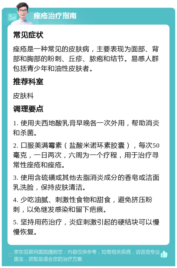 痤疮治疗指南 常见症状 痤疮是一种常见的皮肤病，主要表现为面部、背部和胸部的粉刺、丘疹、脓疱和结节。易感人群包括青少年和油性皮肤者。 推荐科室 皮肤科 调理要点 1. 使用夫西地酸乳膏早晚各一次外用，帮助消炎和杀菌。 2. 口服美满霉素（盐酸米诺环素胶囊），每次50毫克，一日两次，六周为一个疗程，用于治疗寻常性座疮和痤疮。 3. 使用含硫磺或其他去脂消炎成分的香皂或洁面乳洗脸，保持皮肤清洁。 4. 少吃油腻、刺激性食物和甜食，避免挤压粉刺，以免继发感染和留下疤痕。 5. 坚持用药治疗，炎症刺激引起的硬结块可以慢慢恢复。