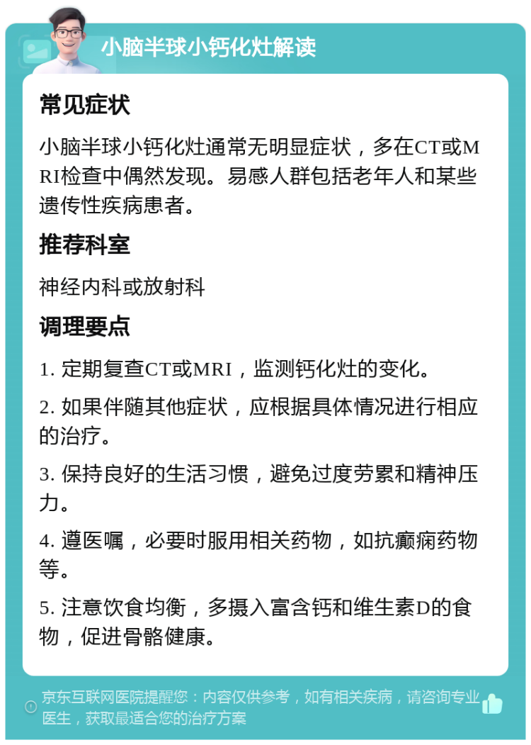 小脑半球小钙化灶解读 常见症状 小脑半球小钙化灶通常无明显症状，多在CT或MRI检查中偶然发现。易感人群包括老年人和某些遗传性疾病患者。 推荐科室 神经内科或放射科 调理要点 1. 定期复查CT或MRI，监测钙化灶的变化。 2. 如果伴随其他症状，应根据具体情况进行相应的治疗。 3. 保持良好的生活习惯，避免过度劳累和精神压力。 4. 遵医嘱，必要时服用相关药物，如抗癫痫药物等。 5. 注意饮食均衡，多摄入富含钙和维生素D的食物，促进骨骼健康。