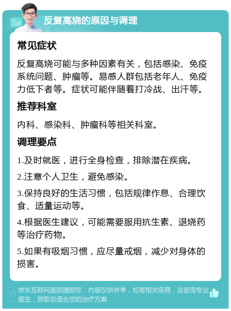 反复高烧的原因与调理 常见症状 反复高烧可能与多种因素有关，包括感染、免疫系统问题、肿瘤等。易感人群包括老年人、免疫力低下者等。症状可能伴随着打冷战、出汗等。 推荐科室 内科、感染科、肿瘤科等相关科室。 调理要点 1.及时就医，进行全身检查，排除潜在疾病。 2.注意个人卫生，避免感染。 3.保持良好的生活习惯，包括规律作息、合理饮食、适量运动等。 4.根据医生建议，可能需要服用抗生素、退烧药等治疗药物。 5.如果有吸烟习惯，应尽量戒烟，减少对身体的损害。