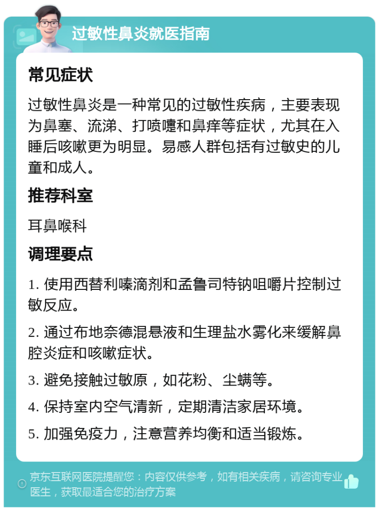 过敏性鼻炎就医指南 常见症状 过敏性鼻炎是一种常见的过敏性疾病，主要表现为鼻塞、流涕、打喷嚏和鼻痒等症状，尤其在入睡后咳嗽更为明显。易感人群包括有过敏史的儿童和成人。 推荐科室 耳鼻喉科 调理要点 1. 使用西替利嗪滴剂和孟鲁司特钠咀嚼片控制过敏反应。 2. 通过布地奈德混悬液和生理盐水雾化来缓解鼻腔炎症和咳嗽症状。 3. 避免接触过敏原，如花粉、尘螨等。 4. 保持室内空气清新，定期清洁家居环境。 5. 加强免疫力，注意营养均衡和适当锻炼。