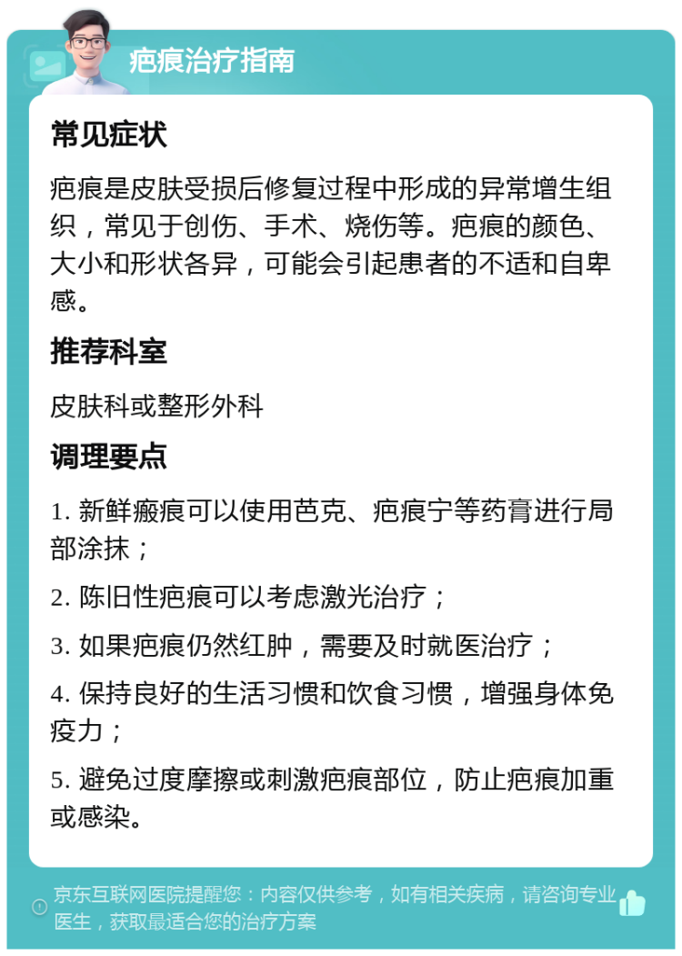 疤痕治疗指南 常见症状 疤痕是皮肤受损后修复过程中形成的异常增生组织，常见于创伤、手术、烧伤等。疤痕的颜色、大小和形状各异，可能会引起患者的不适和自卑感。 推荐科室 皮肤科或整形外科 调理要点 1. 新鲜瘢痕可以使用芭克、疤痕宁等药膏进行局部涂抹； 2. 陈旧性疤痕可以考虑激光治疗； 3. 如果疤痕仍然红肿，需要及时就医治疗； 4. 保持良好的生活习惯和饮食习惯，增强身体免疫力； 5. 避免过度摩擦或刺激疤痕部位，防止疤痕加重或感染。