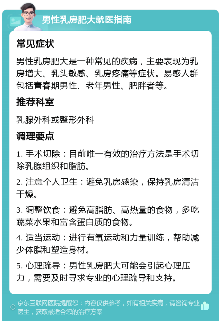 男性乳房肥大就医指南 常见症状 男性乳房肥大是一种常见的疾病，主要表现为乳房增大、乳头敏感、乳房疼痛等症状。易感人群包括青春期男性、老年男性、肥胖者等。 推荐科室 乳腺外科或整形外科 调理要点 1. 手术切除：目前唯一有效的治疗方法是手术切除乳腺组织和脂肪。 2. 注意个人卫生：避免乳房感染，保持乳房清洁干燥。 3. 调整饮食：避免高脂肪、高热量的食物，多吃蔬菜水果和富含蛋白质的食物。 4. 适当运动：进行有氧运动和力量训练，帮助减少体脂和塑造身材。 5. 心理疏导：男性乳房肥大可能会引起心理压力，需要及时寻求专业的心理疏导和支持。