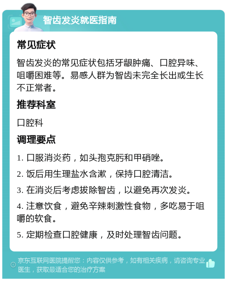 智齿发炎就医指南 常见症状 智齿发炎的常见症状包括牙龈肿痛、口腔异味、咀嚼困难等。易感人群为智齿未完全长出或生长不正常者。 推荐科室 口腔科 调理要点 1. 口服消炎药，如头孢克肟和甲硝唑。 2. 饭后用生理盐水含漱，保持口腔清洁。 3. 在消炎后考虑拔除智齿，以避免再次发炎。 4. 注意饮食，避免辛辣刺激性食物，多吃易于咀嚼的软食。 5. 定期检查口腔健康，及时处理智齿问题。