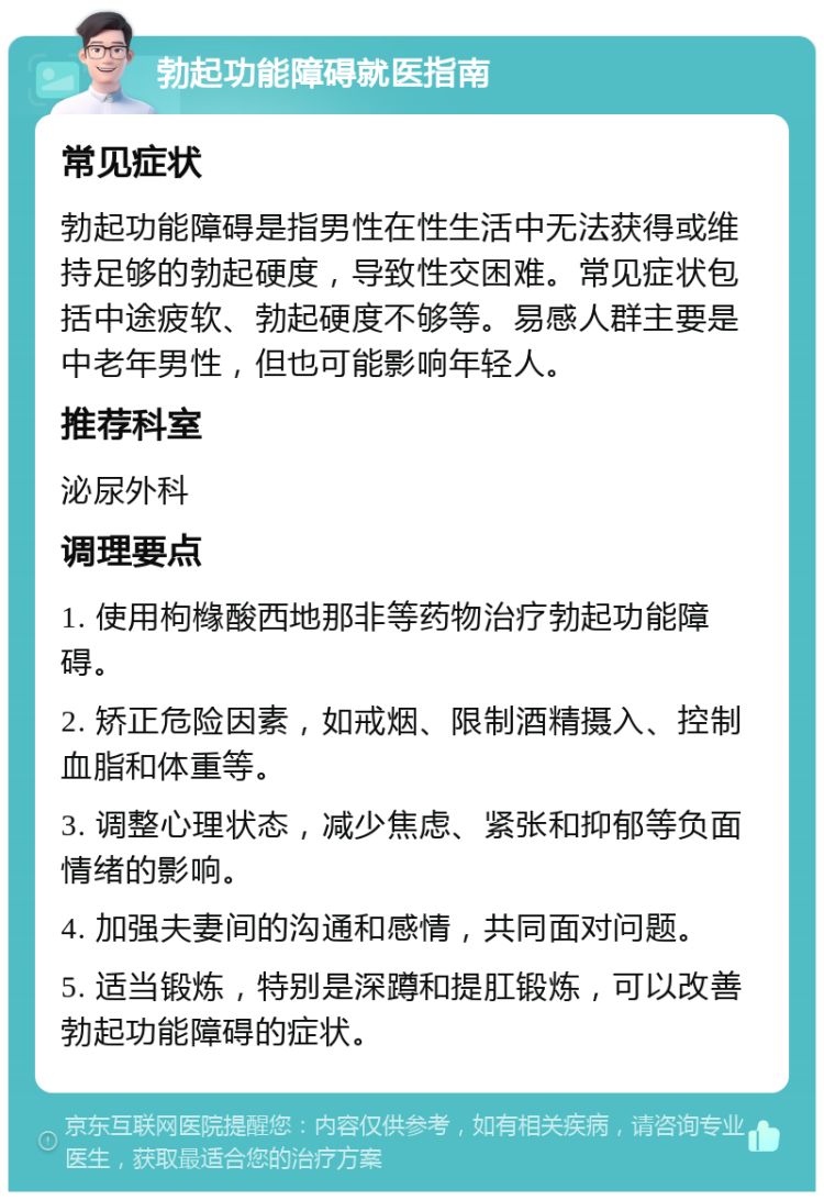 勃起功能障碍就医指南 常见症状 勃起功能障碍是指男性在性生活中无法获得或维持足够的勃起硬度，导致性交困难。常见症状包括中途疲软、勃起硬度不够等。易感人群主要是中老年男性，但也可能影响年轻人。 推荐科室 泌尿外科 调理要点 1. 使用枸橼酸西地那非等药物治疗勃起功能障碍。 2. 矫正危险因素，如戒烟、限制酒精摄入、控制血脂和体重等。 3. 调整心理状态，减少焦虑、紧张和抑郁等负面情绪的影响。 4. 加强夫妻间的沟通和感情，共同面对问题。 5. 适当锻炼，特别是深蹲和提肛锻炼，可以改善勃起功能障碍的症状。