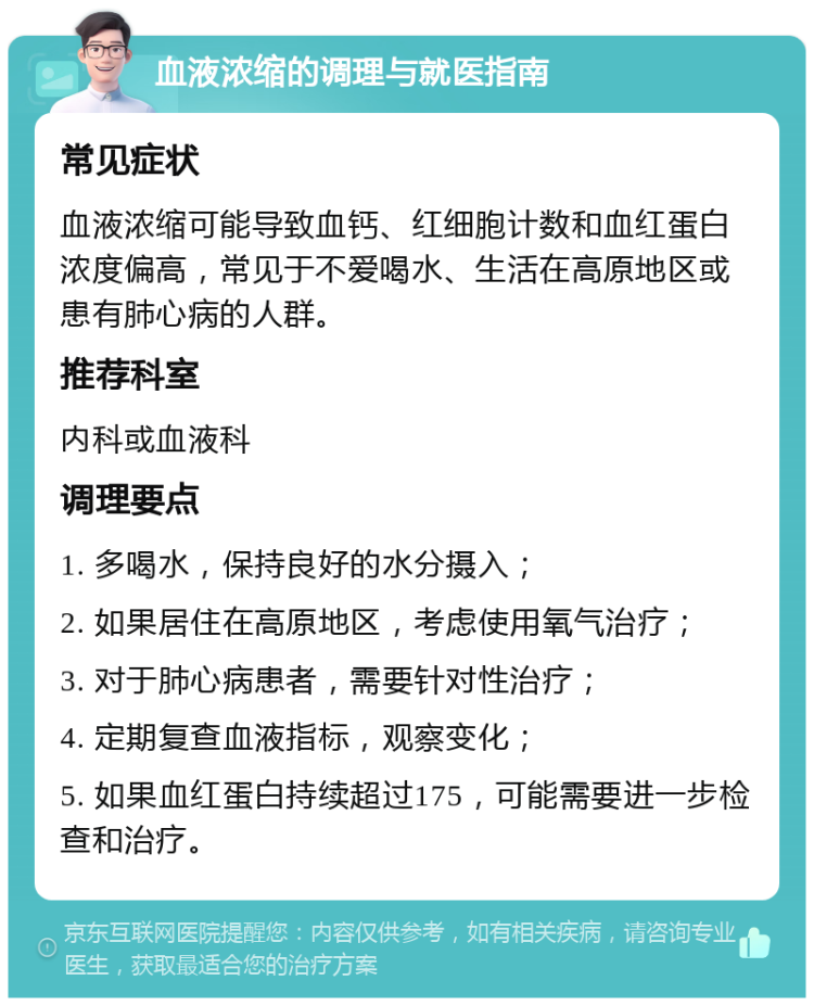 血液浓缩的调理与就医指南 常见症状 血液浓缩可能导致血钙、红细胞计数和血红蛋白浓度偏高，常见于不爱喝水、生活在高原地区或患有肺心病的人群。 推荐科室 内科或血液科 调理要点 1. 多喝水，保持良好的水分摄入； 2. 如果居住在高原地区，考虑使用氧气治疗； 3. 对于肺心病患者，需要针对性治疗； 4. 定期复查血液指标，观察变化； 5. 如果血红蛋白持续超过175，可能需要进一步检查和治疗。